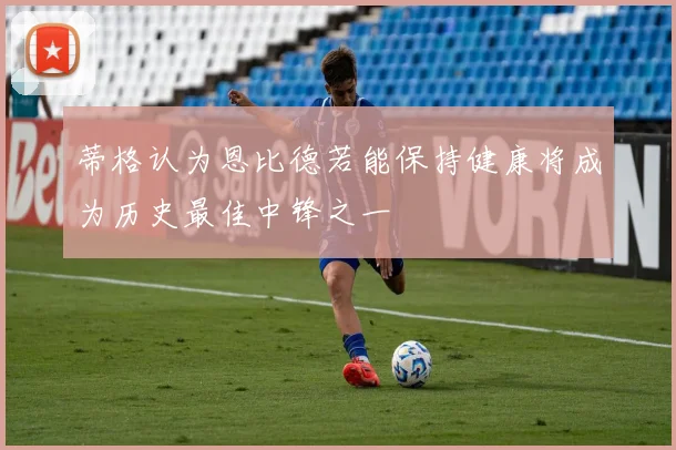 蒂格认为恩比德若能保持健康将成为历史最佳中锋之一