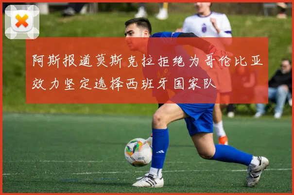 阿斯报道莫斯克拉拒绝为哥伦比亚效力坚定选择西班牙国家队