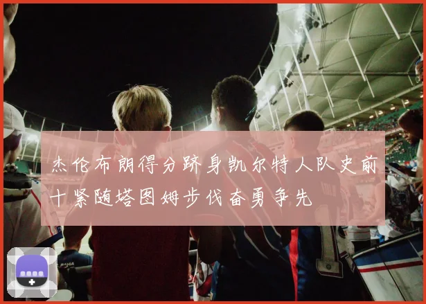杰伦布朗得分跻身凯尔特人队史前十紧随塔图姆步伐奋勇争先