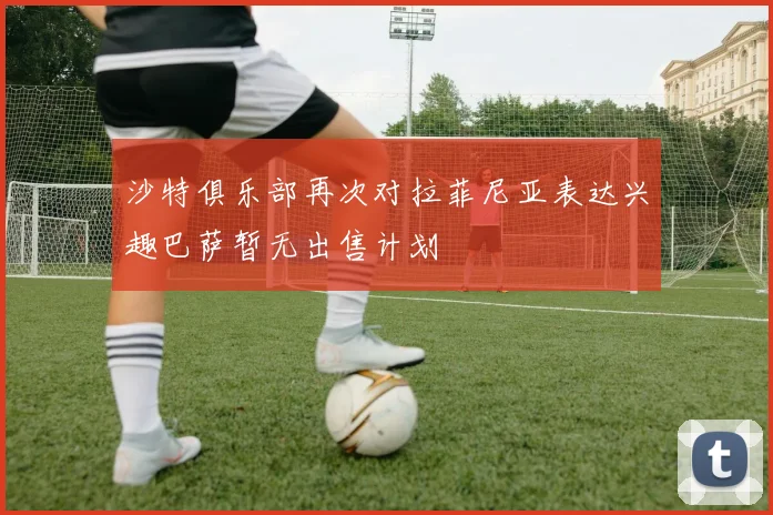 沙特俱乐部再次对拉菲尼亚表达兴趣巴萨暂无出售计划