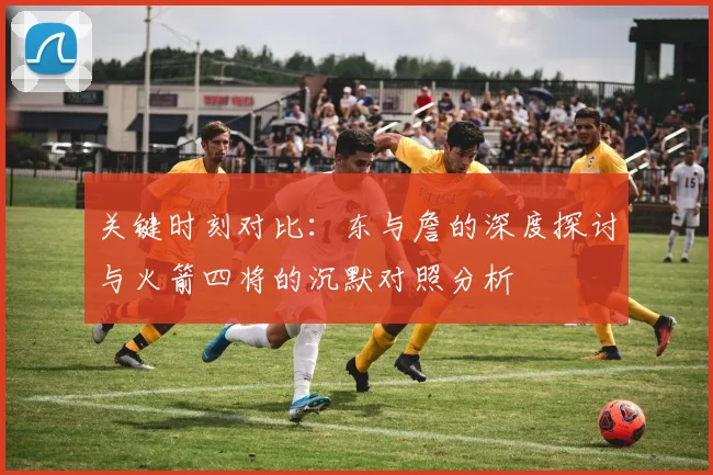 关键时刻对比：东与詹的深度探讨与火箭四将的沉默对照分析