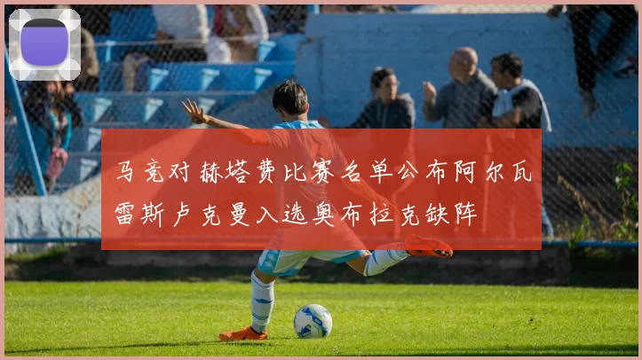 马竞对赫塔费比赛名单公布阿尔瓦雷斯卢克曼入选奥布拉克缺阵