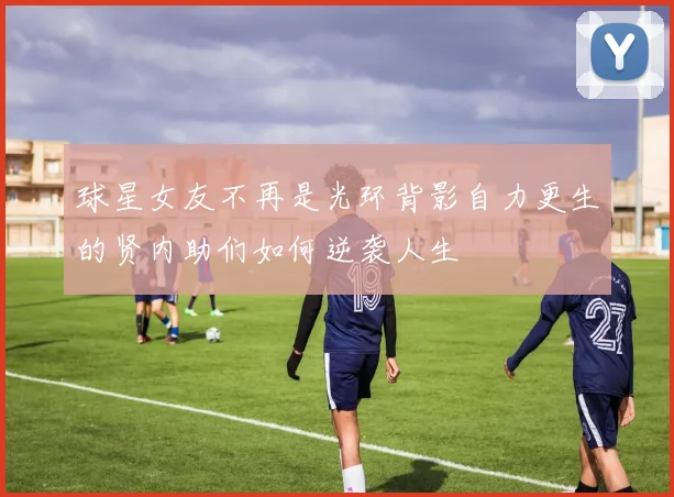 球星女友不再是光环背影自力更生的贤内助们如何逆袭人生