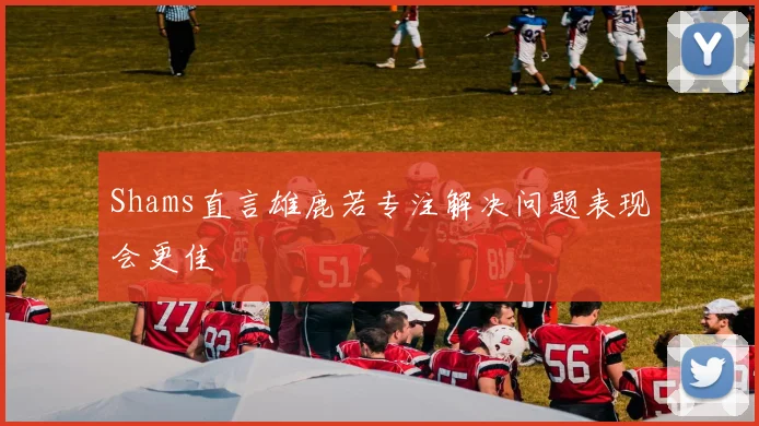 Shams直言雄鹿若专注解决问题表现会更佳
