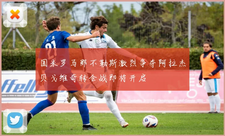 国米罗马那不勒斯激烈争夺阿拉杰贝戈维奇转会战即将开启