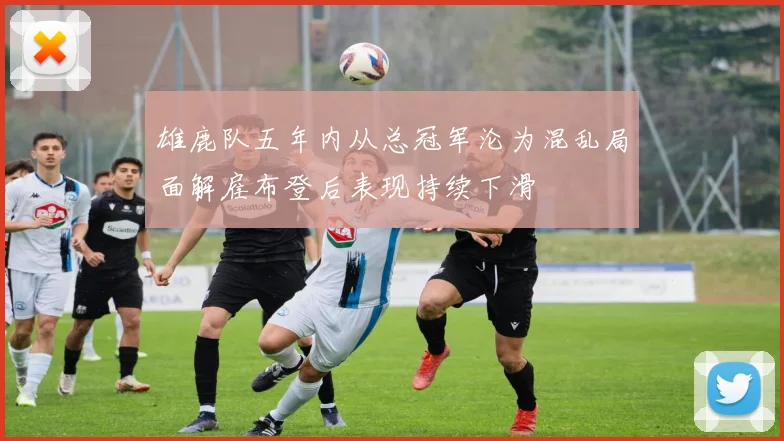 雄鹿队五年内从总冠军沦为混乱局面解雇布登后表现持续下滑