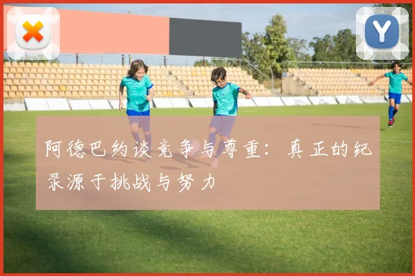 阿德巴约谈竞争与尊重：真正的纪录源于挑战与努力