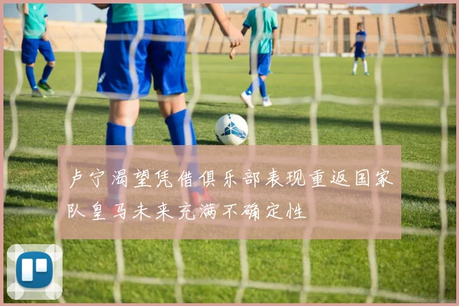 卢宁渴望凭借俱乐部表现重返国家队皇马未来充满不确定性