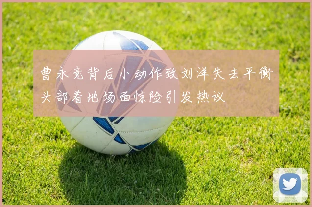 曹永竞背后小动作致刘洋失去平衡头部着地场面惊险引发热议