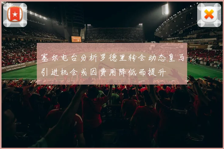 塞尔电台分析罗德里转会动态皇马引进机会或因费用降低而提升