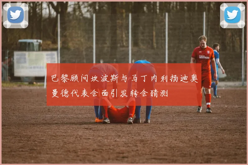 巴黎顾问坎波斯与马丁内利扬迪奥曼德代表会面引发转会猜测