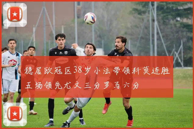 稳居欧冠区38岁小法带领科莫连胜五场领先尤文三分罗马六分