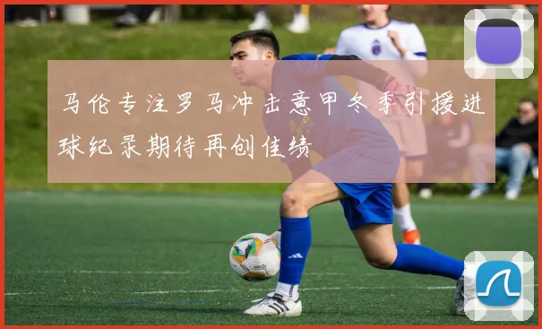 马伦专注罗马冲击意甲冬季引援进球纪录期待再创佳绩