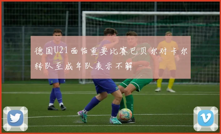 德国U21面临重要比赛巴贝尔对卡尔转队至成年队表示不解