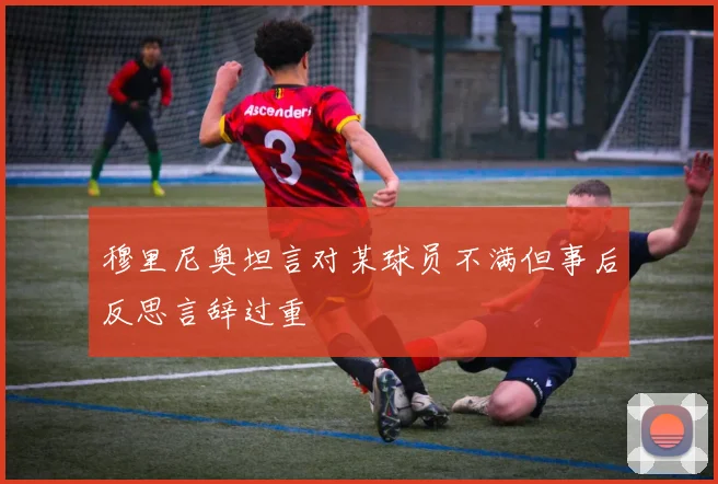 穆里尼奥坦言对某球员不满但事后反思言辞过重